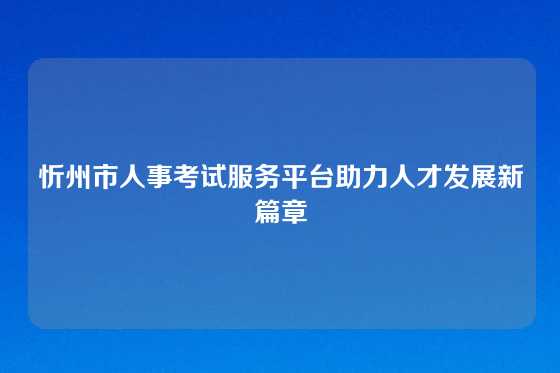 忻州市人事考试服务平台助力人才发展新篇章