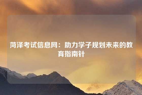 菏泽考试信息网：助力学子规划未来的教育指南针