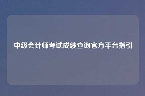中级会计师考试成绩查询官方平台指引