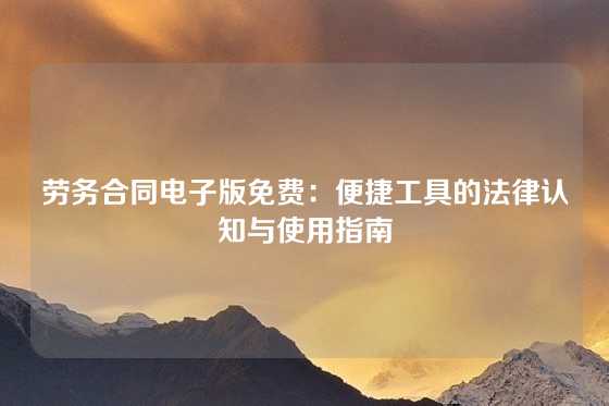 劳务合同电子版免费：便捷工具的法律认知与使用指南