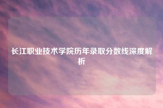 长江职业技术学院历年录取分数线深度解析
