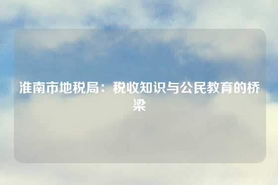 淮南市地税局：税收知识与公民教育的桥梁