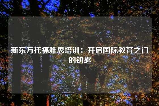 新东方托福雅思培训：开启国际教育之门的钥匙