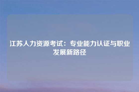 江苏人力资源考试：专业能力认证与职业发展新路径