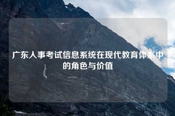 广东人事考试信息系统在现代教育体系中的角色与价值
