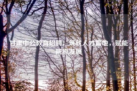 甘肃中公教育招聘:筑就人才高地,赋能陇原发展