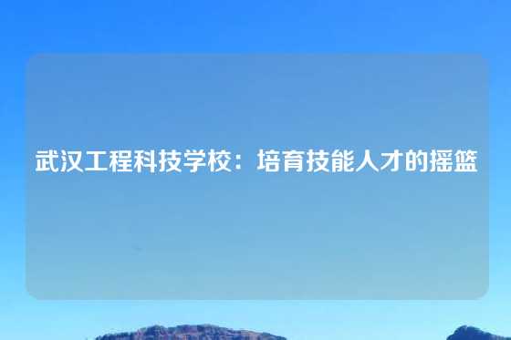 武汉工程科技学校：培育技能人才的摇篮