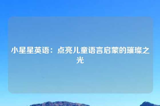 小星星英语:点亮儿童语言启蒙的璀璨之光